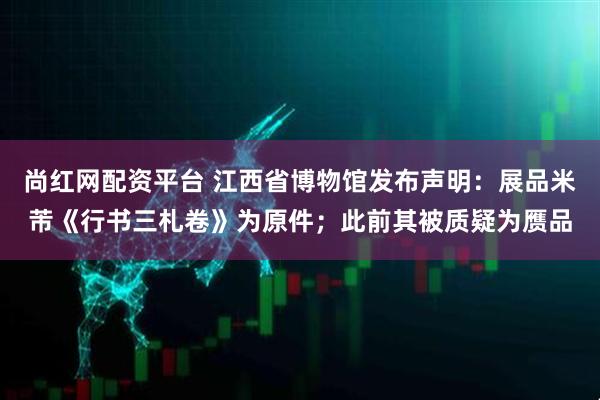 尚紅網配資平臺 江西省博物館發布聲明：展品米芾《行書三札卷》為原件；此前其被質疑為贗品