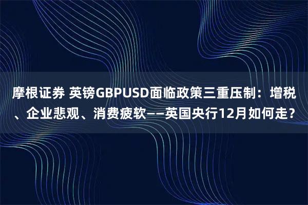 摩根證券 英鎊GBPUSD面臨政策三重壓制:增稅、企業悲觀、消費疲軟——英國央行12月如何走?