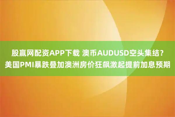 股贏網配資APP下載 澳幣AUDUSD空頭集結？美國PMI暴跌疊加澳洲房價狂飆激起提前加息預期