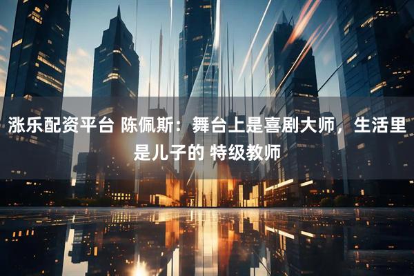 漲樂配資平臺 陳佩斯：舞臺上是喜劇大師，生活里是兒子的 特級教師